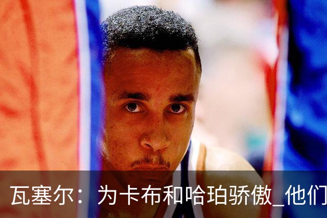 瓦塞尔：为卡布和哈珀骄傲 他们两个都有着不可限量的未来
